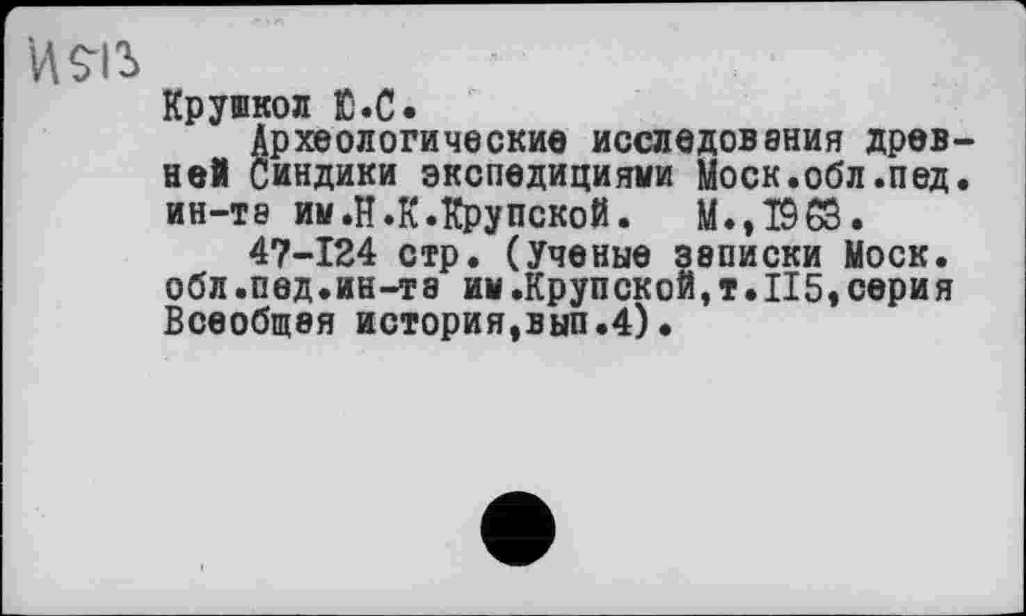 ﻿V\$-ß
Крушкол Ю.С.
Археологические исследования древней Синдики экспедициями Моск.обл.пед. ИН-Т9 им.И.к.Крупской. M.,T9CS.
47-124 стр. (Ученые записки Моск, обл.пед.ин-та им.Крупской,т.II5« сери я Всеобщая история,вып.4)•